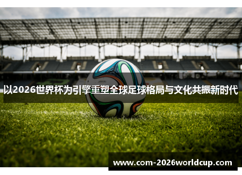 以2026世界杯为引擎重塑全球足球格局与文化共振新时代