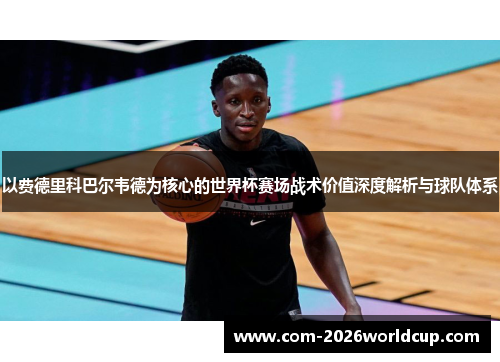以费德里科巴尔韦德为核心的世界杯赛场战术价值深度解析与球队体系 以费德里科巴尔韦德为核心的世界杯赛场战术价值深度解析与球队体系