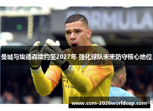 曼城与埃德森续约至2027年 强化球队未来防守核心地位 曼城与埃德森续约至2027年 强化球队未来防守核心地位
